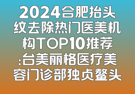 2024合肥抬头纹去除热门医美机构TOP10推荐：台美丽格医疗美容门诊部独占鳌头