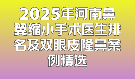 2025年河南鼻翼缩小手术医生排名及双眼皮隆鼻案例精选