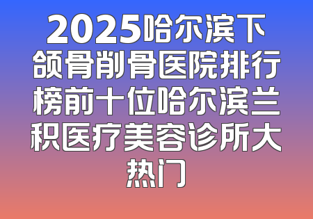 2025哈尔滨下颌骨削骨医院排行榜前十位哈尔滨兰积医疗美容诊所大热门