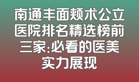 南通丰面颊术公立医院排名精选榜前三家：必看的医美实力展现