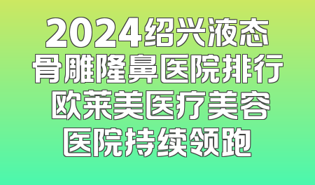 2024绍兴液态骨雕隆鼻医院排行 欧莱美医疗美容医院持续领跑