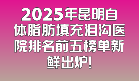 2025年昆明自体脂肪填充泪沟医院排名前五榜单新鲜出炉！