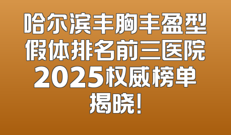 哈尔滨丰胸丰盈型假体排名前三医院2025权威榜单揭晓！