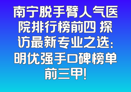 南宁脱手臂人气医院排行榜前四 探访最新专业之选：明优强手口碑榜单前三甲！