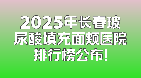 2025年长春玻尿酸填充面颊医院排行榜公布！