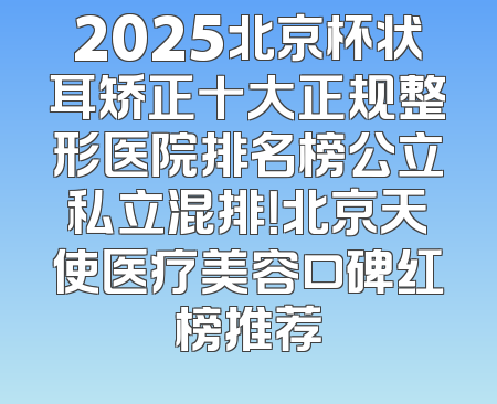 2025北京杯状耳矫正十大正规整形医院排名榜公立私立混排！北京天使医疗美容口碑红榜推荐