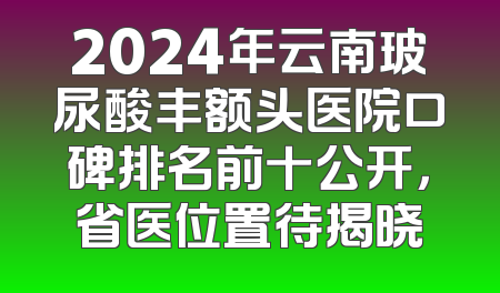 2024年云南玻尿酸丰额头医院口碑排名前十公开，省医位置待揭晓