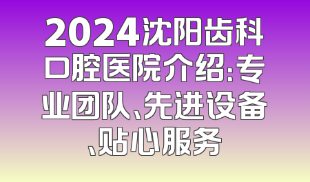 2024沈阳齿科口腔医院介绍：专业团队、先进设备、贴心服务