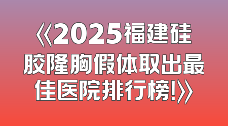 《2025福建硅胶隆胸假体取出最佳医院排行榜！》