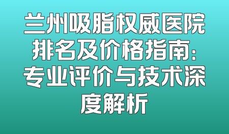兰州吸脂权威医院排名及价格指南：专业评价与技术深度解析