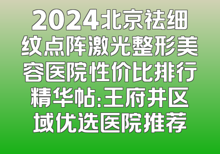 2024北京祛细纹点阵激光整形美容医院性价比排行精华帖：王府井区域优选医院推荐