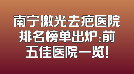 南宁激光去疤医院排名榜单出炉：前五佳医院一览！