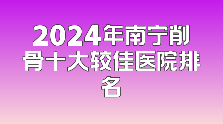 2024年南宁削骨十大较佳医院排名