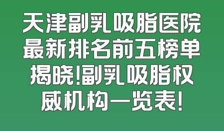 天津副乳吸脂医院最新排名前五榜单揭晓！副乳吸脂权威机构一览表！