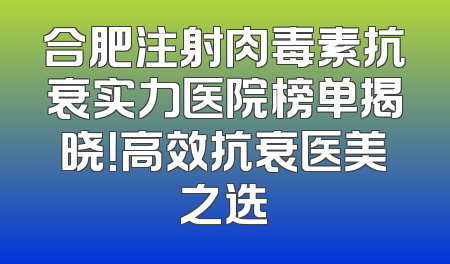 合肥注射肉毒素抗衰实力医院榜单揭晓！高效抗衰医美之选