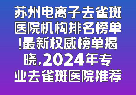 苏州电离子去雀斑医院机构排名榜单！最新权威榜单揭晓，2024年专业去雀斑医院推荐