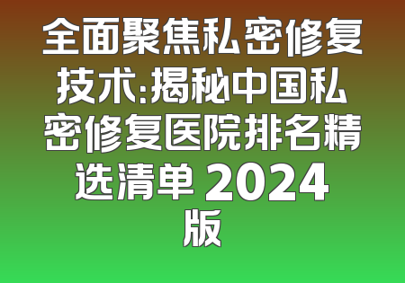 全面聚焦私密修复技术：揭秘中国私密修复医院排名精选清单 2024版