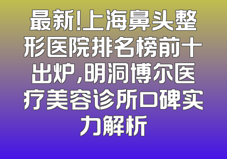 最新！上海鼻头整形医院排名榜前十出炉，明洞博尔医疗美容诊所口碑实力解析
