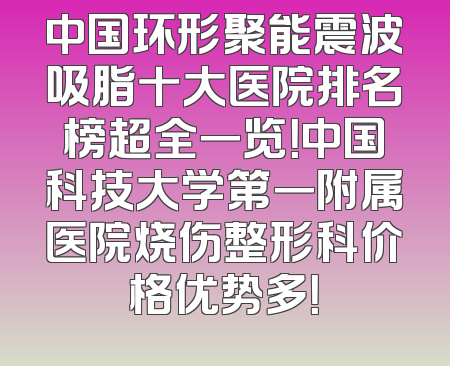 中国环形聚能震波吸脂十大医院排名榜超全一览！中国科技大学第一附属医院烧伤整形科价格优势多！