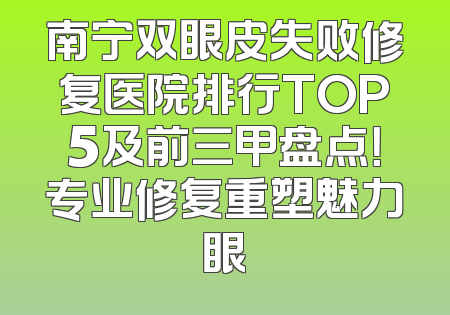 南宁双眼皮失败修复医院排行TOP5及前三甲盘点！专业修复重塑魅力眼