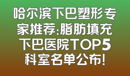 哈尔滨下巴塑形专家推荐：脂肪填充下巴医院TOP5科室名单公布！