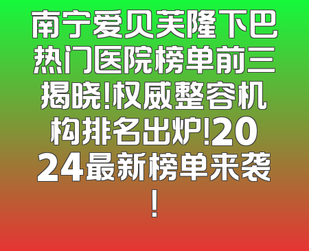 南宁爱贝芙隆下巴热门医院榜单前三揭晓！权威整容机构排名出炉！2024最新榜单来袭！