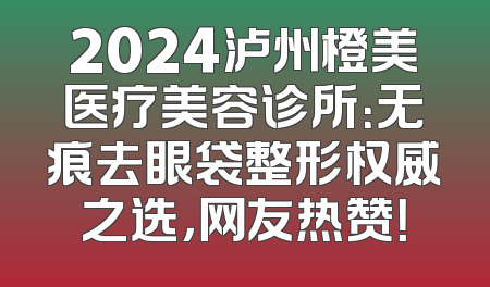 2024泸州橙美医疗美容诊所：无痕去眼袋整形权威之选，网友热赞！