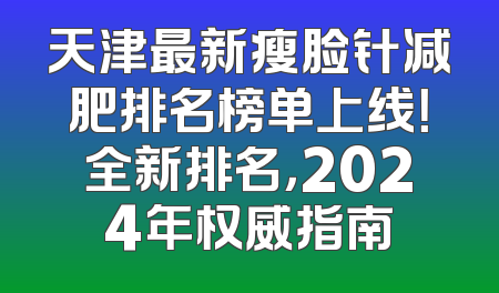 天津最新瘦脸针减肥排名榜单上线！全新排名，2024年权威指南