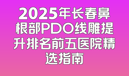 2025年长春鼻根部PDO线雕提升排名前五医院精选指南