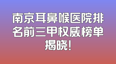 南京耳鼻喉医院排名前三甲权威榜单揭晓！