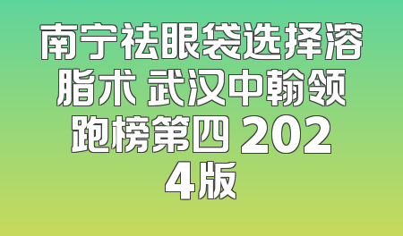 南宁祛眼袋选择溶脂术 武汉中翰领跑榜第四 2024版