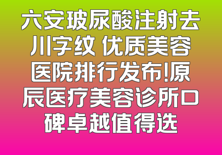 六安玻尿酸注射去川字纹 优质美容医院排行发布！原辰医疗美容诊所口碑卓越值得选
