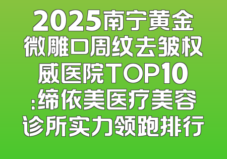2025南宁黄金微雕口周纹去皱权威医院TOP10：缔依美医疗美容诊所实力领跑排行