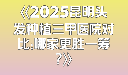 《2025昆明头发种植三甲医院对比：哪家更胜一筹？》
