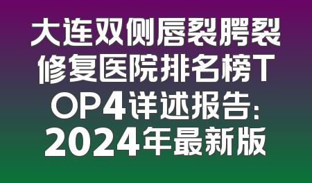大连双侧唇裂腭裂修复医院排名榜TOP4详述报告：2024年最新版
