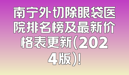 南宁外切除眼袋医院排名榜及最新价格表更新（2024版）！