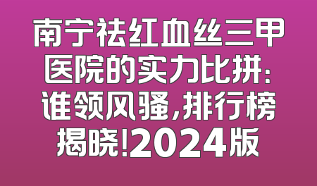 南宁祛红血丝三甲医院的实力比拼：谁领风骚，排行榜揭晓！2024版