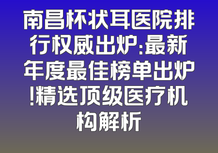 南昌杯状耳医院排行权威出炉：最新年度最佳榜单出炉！精选顶级医疗机构解析