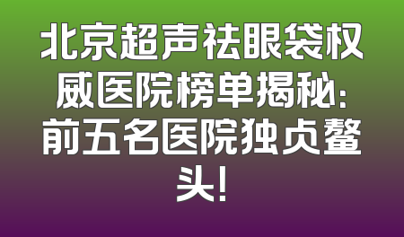北京超声祛眼袋权威医院榜单揭秘：前五名医院独占鳌头！