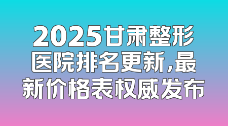 2025甘肃整形医院排名更新，最新价格表权威发布