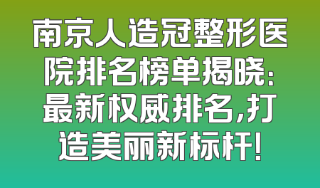 南京人造冠整形医院排名榜单揭晓：最新权威排名，打造美丽新标杆！