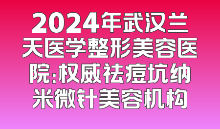2024年武汉兰天医学整形美容医院：权威祛痘坑纳米微针美容机构