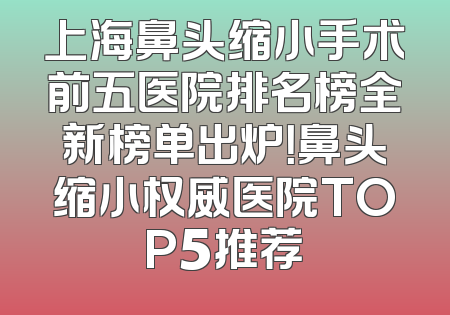 上海鼻头缩小手术前五医院排名榜全新榜单出炉！鼻头缩小权威医院TOP5推荐