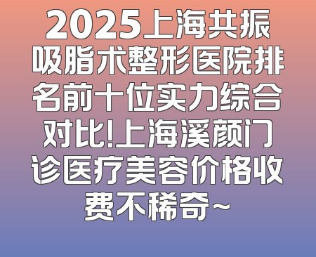 2025上海共振吸脂术整形医院排名前十位实力综合对比！上海溪颜门诊医疗美容价格收费不稀奇~