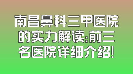 南昌鼻科三甲医院的实力解读：前三名医院详细介绍！