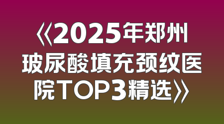《2025年郑州玻尿酸填充颈纹医院TOP3精选》