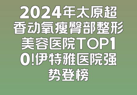 2024年太原超香动氧瘦臀部整形美容医院TOP10！伊特雅医院强势登榜