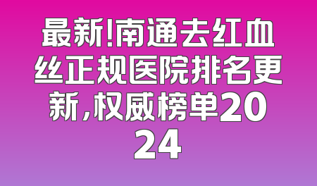 最新！南通去红血丝正规医院排名更新，权威榜单2024