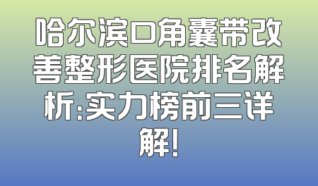 哈尔滨口角囊带改善整形医院排名解析：实力榜前三详解！