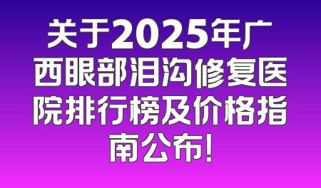 关于2025年广西眼部泪沟修复医院排行榜及价格指南公布！